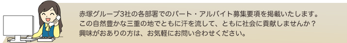 赤塚グループ3社の各部署でのパート・アルバイト募集要項を掲載いたします。この自然豊かな三重の地でともに汗を流して、ともに社会に貢献しませんか？興味がおありの方は、お気軽にお問い合わせください。